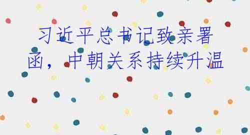 习近平总书记致亲署函,中朝关系持续升温