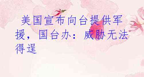 美国宣布向台提供军援,国台办:威胁无法得逞