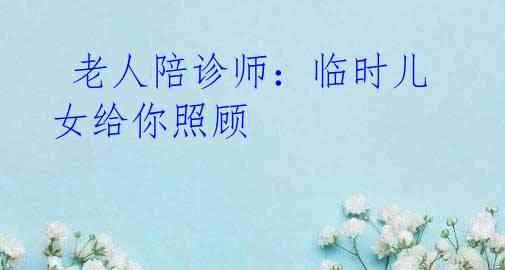 老人陪诊师:临时儿女给你照顾