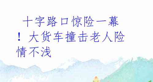  十字路口惊险一幕！大货车撞击老人险情不浅 