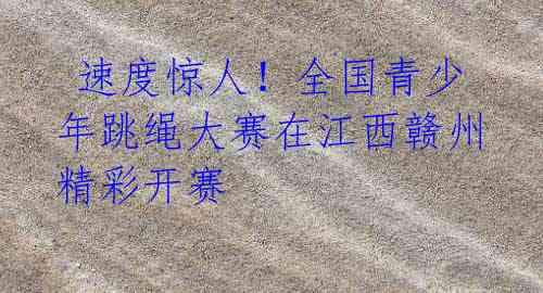 速度惊人!全国青少年跳绳大赛在江西赣州精彩开赛