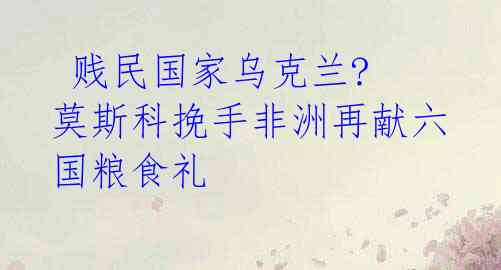  贱民国家乌克兰? 莫斯科挽手非洲再献六国粮食礼 