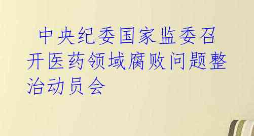 中央纪委国家监委召开医药领域腐败问题整治动员会