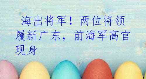 海出将军!两位将领履新广东,前海军高官现身