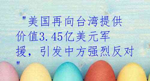  "美国再向台湾提供价值3.45亿美元军援，引发中方强烈反对" 