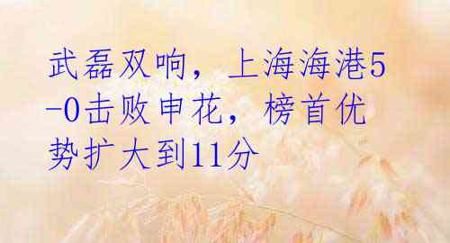 武磊双响,上海海港5-0击败申花,榜首优势扩大到11分