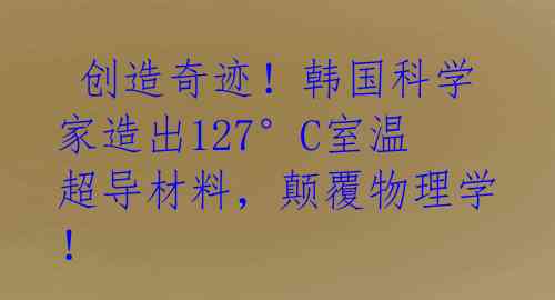  创造奇迹！韩国科学家造出127°C室温超导材料，颠覆物理学！ 