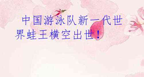 中国游泳队新一代世界蛙王横空出世!