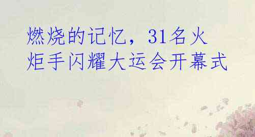 燃烧的记忆，31名火炬手闪耀大运会开幕式 