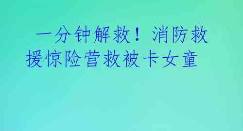  一分钟解救！消防救援惊险营救被卡女童 