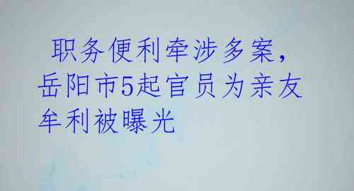  职务便利牵涉多案，岳阳市5起官员为亲友牟利被曝光 