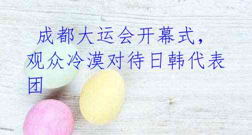 成都大运会开幕式,观众冷漠对待日韩代表团