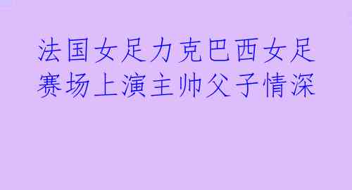 法国女足力克巴西女足 赛场上演主帅父子情深