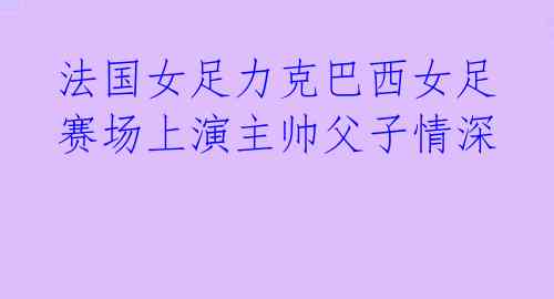  法国女足力克巴西女足 赛场上演主帅父子情深 