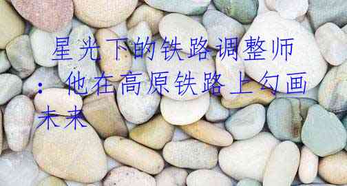 星光下的铁路调整师:他在高原铁路上勾画未来