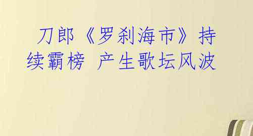 刀郎《罗刹海市》持续霸榜 产生歌坛风波