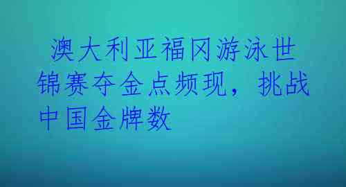 澳大利亚福冈游泳世锦赛夺金点频现,挑战中国金牌数