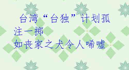 台湾“台独”计划孤注一掷 如丧家之犬令人唏嘘