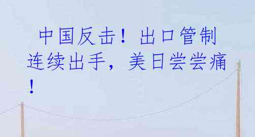 中国反击!出口管制连续出手,美日尝尝痛!