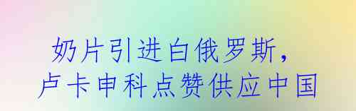 奶片引进白俄罗斯,卢卡申科点赞供应中国