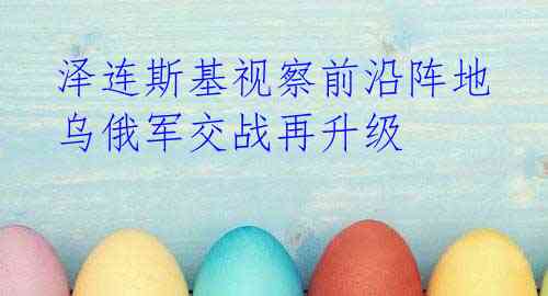 泽连斯基视察前沿阵地 乌俄军交战再升级