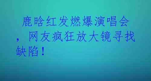 鹿晗红发燃爆演唱会,网友疯狂放大镜寻找缺陷!