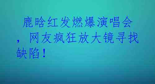  鹿晗红发燃爆演唱会，网友疯狂放大镜寻找缺陷！ 