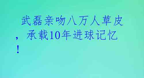 武磊亲吻八万人草皮,承载10年进球记忆!