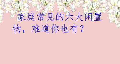  家庭常见的六大闲置物，难道你也有？ 