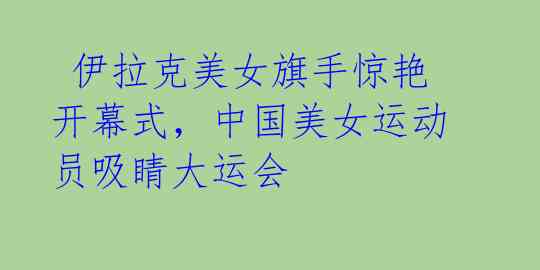 伊拉克美女旗手惊艳开幕式,中国美女运动员吸睛大运会