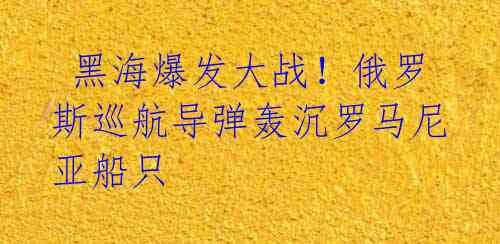 黑海爆发大战!俄罗斯巡航导弹轰沉罗马尼亚船只
