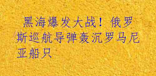  黑海爆发大战！俄罗斯巡航导弹轰沉罗马尼亚船只 