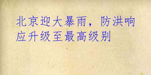 北京迎大暴雨,防洪响应升级至最高级别