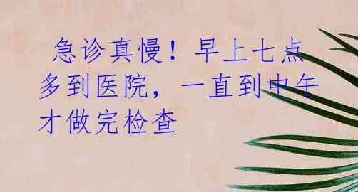 急诊真慢!早上七点多到医院,一直到中午才做完检查