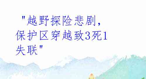  "越野探险悲剧，保护区穿越致3死1失联" 