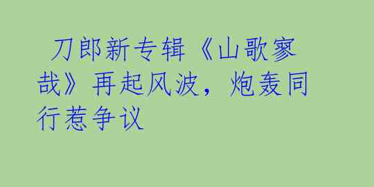 刀郎新专辑《山歌寥哉》再起风波,炮轰同行惹争议