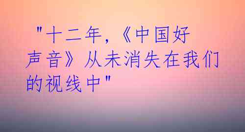  "十二年,《中国好声音》从未消失在我们的视线中" 