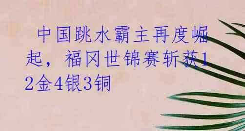  中国跳水霸主再度崛起，福冈世锦赛斩获12金4银3铜 