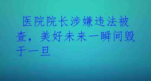  医院院长涉嫌违法被查，美好未来一瞬间毁于一旦 