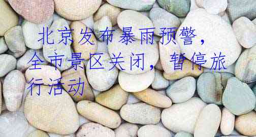 北京发布暴雨预警,全市景区关闭,暂停旅行活动