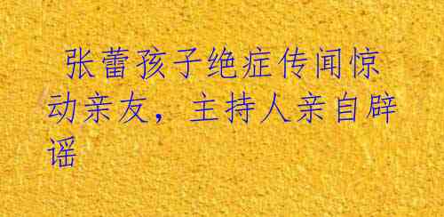 张蕾孩子绝症传闻惊动亲友,主持人亲自辟谣