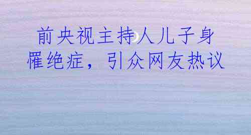 前央视主持人儿子身罹绝症,引众网友热议