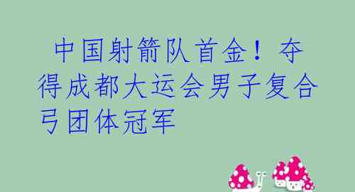  中国射箭队首金！夺得成都大运会男子复合弓团体冠军 