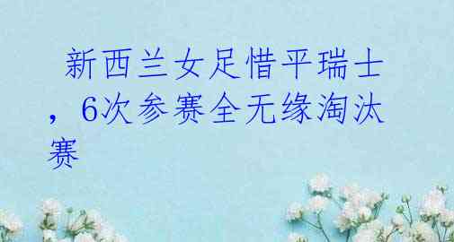 新西兰女足惜平瑞士,6次参赛全无缘淘汰赛