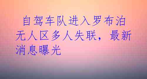  自驾车队进入罗布泊无人区多人失联，最新消息曝光 