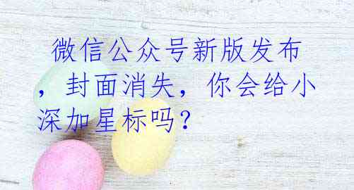 微信公众号新版发布,封面消失,你会给小深加星标吗?