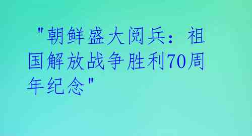 "朝鲜盛大阅兵:祖国解放战争胜利70周年纪念"