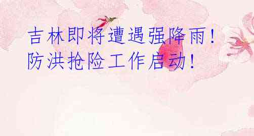 吉林即将遭遇强降雨! 防洪抢险工作启动!