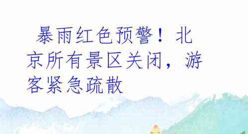  暴雨红色预警！北京所有景区关闭，游客紧急疏散 