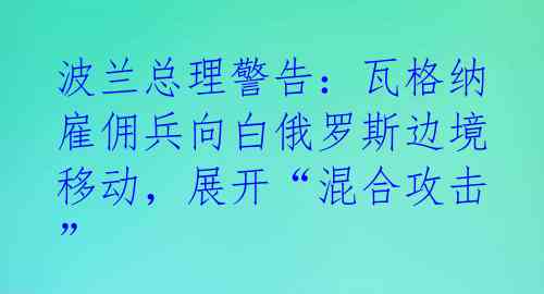 波兰总理警告：瓦格纳雇佣兵向白俄罗斯边境移动，展开“混合攻击” 